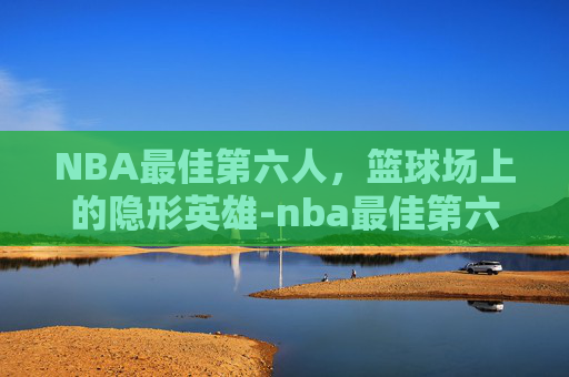 NBA最佳第六人，篮球场上的隐形英雄-nba最佳第六人评选规则