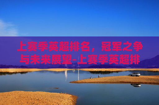 上赛季英超排名，冠军之争与未来展望-上赛季英超排名积分榜