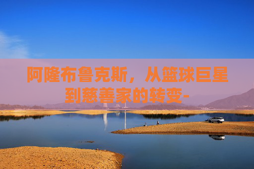 阿隆布鲁克斯，从篮球巨星到慈善家的转变-