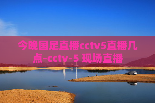 今晚国足直播cctv5直播几点-cctv-5 现场直播