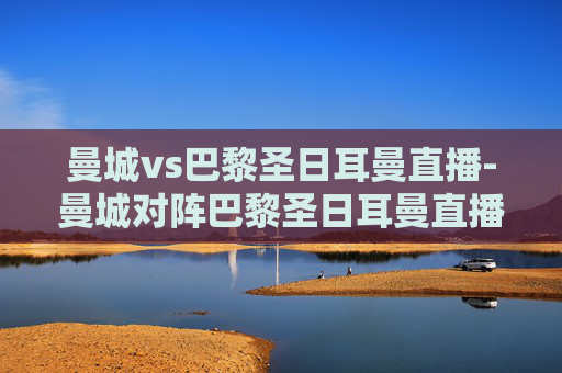 曼城vs巴黎圣日耳曼直播-曼城对阵巴黎圣日耳曼直播