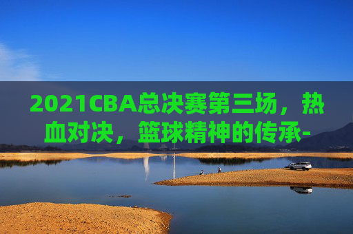 2021CBA总决赛第三场，热血对决，篮球精神的传承-2021cba总决赛第三场裁判