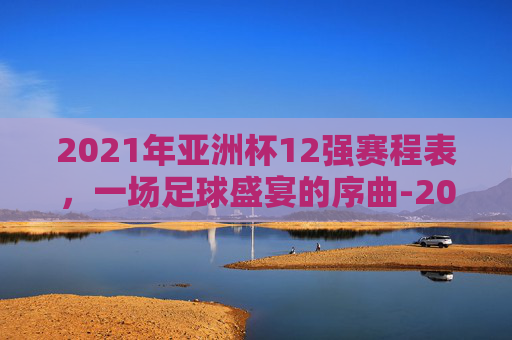 2021年亚洲杯12强赛程表，一场足球盛宴的序曲-2021年亚洲杯赛程表中国队