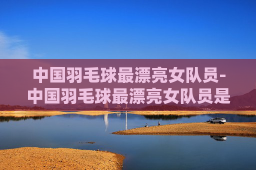 中国羽毛球最漂亮女队员-中国羽毛球最漂亮女队员是谁