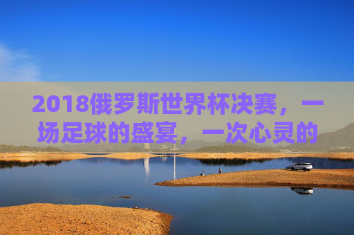 2018俄罗斯世界杯决赛，一场足球的盛宴，一次心灵的震撼-2018俄罗斯世界杯决赛回放完整版