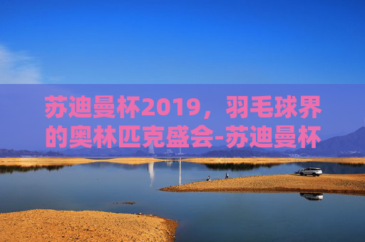 苏迪曼杯2019，羽毛球界的奥林匹克盛会-苏迪曼杯2019赛程