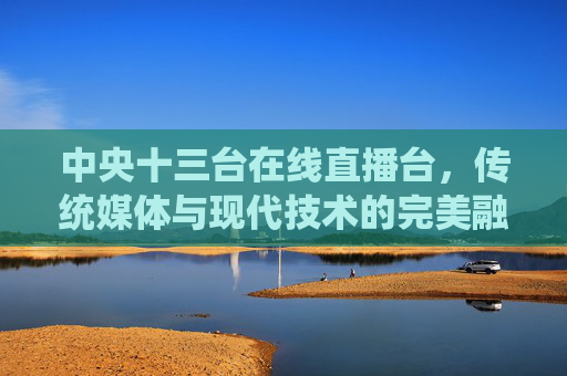 中央十三台在线直播台，传统媒体与现代技术的完美融合-中央十三台在线直播台在线直播