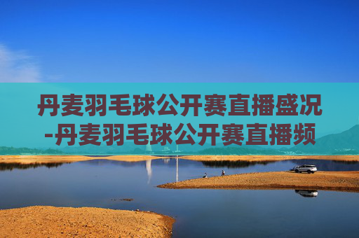 丹麦羽毛球公开赛直播盛况-丹麦羽毛球公开赛直播频道