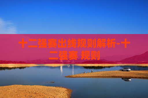 十二强赛出线规则解析-十二强赛 规则