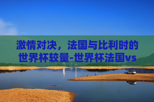 激情对决，法国与比利时的世界杯较量-世界杯法国vs比利时预测