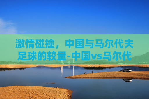 激情碰撞，中国与马尔代夫足球的较量-中国vs马尔代夫足球比赛