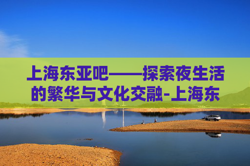 上海东亚吧——探索夜生活的繁华与文化交融-上海东亚吧百度贴吧