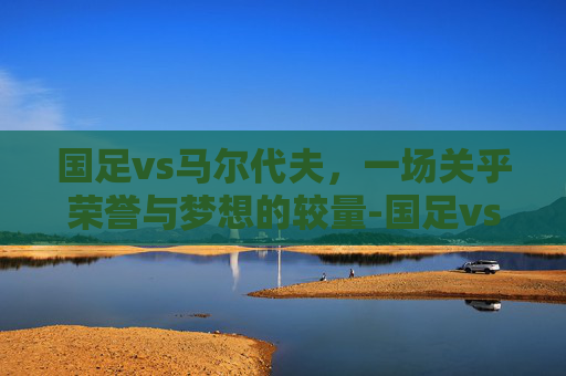 国足vs马尔代夫，一场关乎荣誉与梦想的较量-国足vs马尔代夫比分
