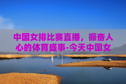 中国女排比赛直播，振奋人心的体育盛事-今天中国女排比赛结果