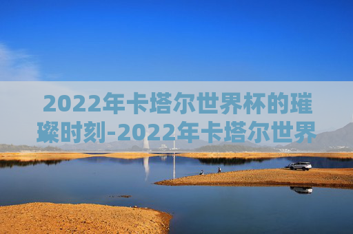 2022年卡塔尔世界杯的璀璨时刻-2022年卡塔尔世界杯举办时间及地点