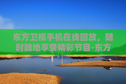东方卫视手机在线回放，随时随地享受精彩节目-东方卫视手机在线回看回放