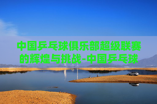 中国乒乓球俱乐部超级联赛的辉煌与挑战-中国乒乓球俱乐部超级联赛官方商城