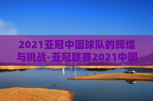 2021亚冠中国球队的辉煌与挑战-亚冠联赛2021中国球队