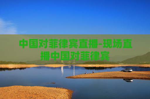 中国对菲律宾直播-现场直播中国对菲律宾