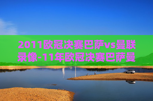 2011欧冠决赛巴萨vs曼联录像-11年欧冠决赛巴萨曼联阵容