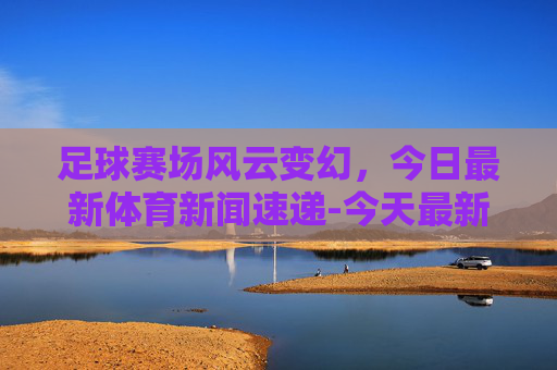 足球赛场风云变幻，今日最新体育新闻速递-今天最新体育新闻足球视频