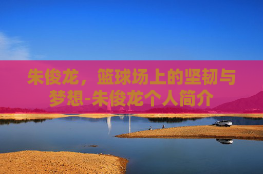 朱俊龙，篮球场上的坚韧与梦想-朱俊龙个人简介