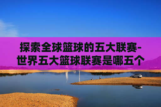 探索全球篮球的五大联赛-世界五大篮球联赛是哪五个