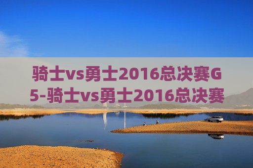 骑士vs勇士2016总决赛G5-骑士vs勇士2016总决赛g5高清