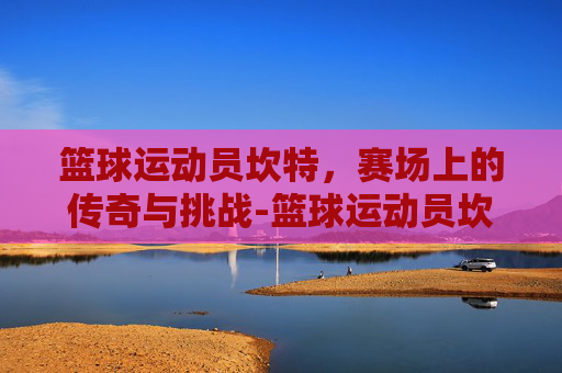 篮球运动员坎特，赛场上的传奇与挑战-篮球运动员坎特是谁