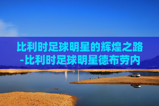 比利时足球明星的辉煌之路-比利时足球明星德布劳内