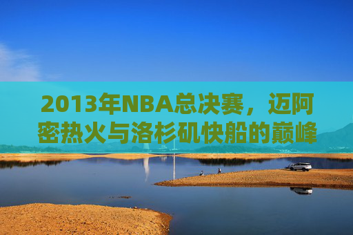 2013年NBA总决赛，迈阿密热火与洛杉矶快船的巅峰对决-热火vs快船2013官方lai.faca.中国