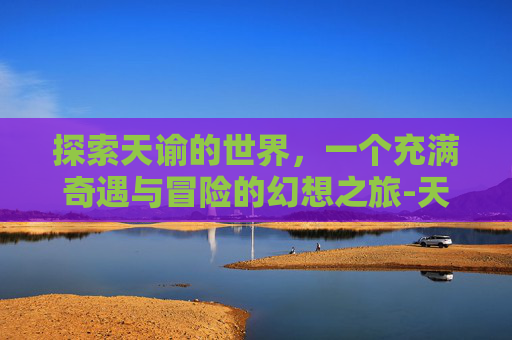 探索天谕的世界，一个充满奇遇与冒险的幻想之旅-天谕手游