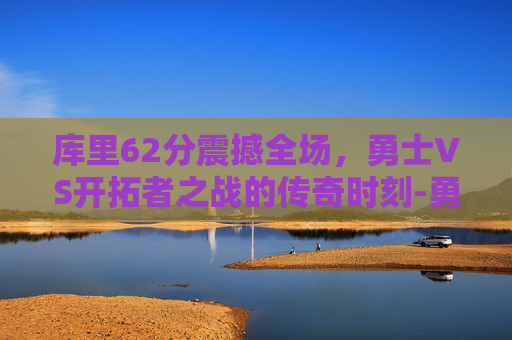 库里62分震撼全场，勇士VS开拓者之战的传奇时刻-勇士vs开拓者库里62分全场回放