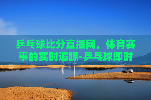 乒乓球比分直播网，体育赛事的实时追踪-乒乓球即时比分完整版