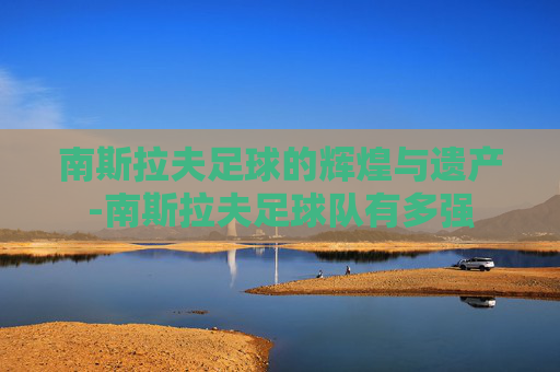 南斯拉夫足球的辉煌与遗产-南斯拉夫足球队有多强