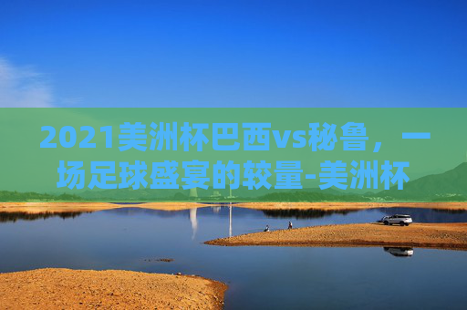 2021美洲杯巴西vs秘鲁，一场足球盛宴的较量-美洲杯巴西vs秘鲁预测比分