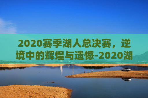 2020赛季湖人总决赛，逆境中的辉煌与遗憾-2020湖人总决赛视频