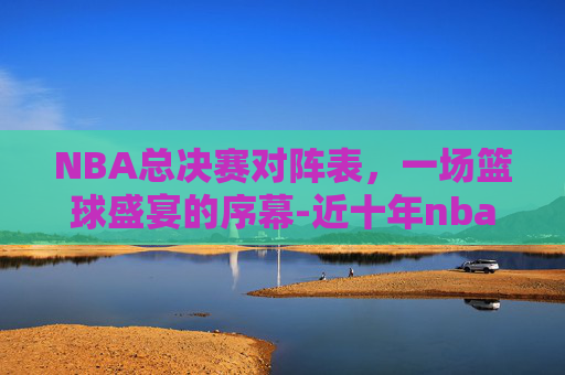 NBA总决赛对阵表，一场篮球盛宴的序幕-近十年nba总决赛对阵表