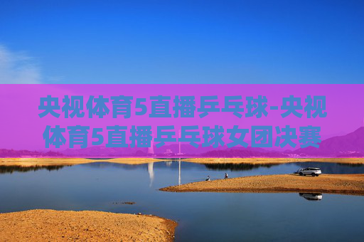 央视体育5直播乒乓球-央视体育5直播乒乓球女团决赛