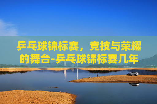 乒乓球锦标赛，竞技与荣耀的舞台-乒乓球锦标赛几年一次