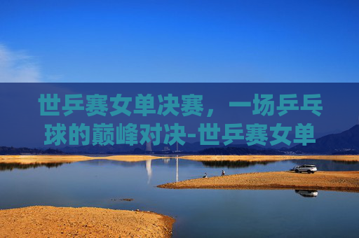 世乒赛女单决赛，一场乒乓球的巅峰对决-世乒赛女单决赛时间