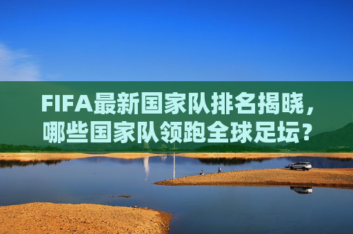 FIFA最新国家队排名揭晓，哪些国家队领跑全球足坛？-fifa最新国家队排名出炉