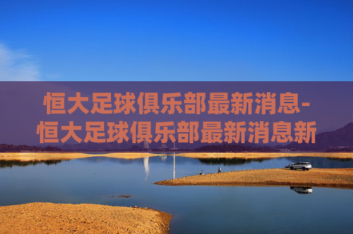 恒大足球俱乐部最新消息-恒大足球俱乐部最新消息新闻