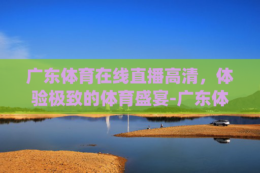 广东体育在线直播高清，体验极致的体育盛宴-广东体育在线直播grt
