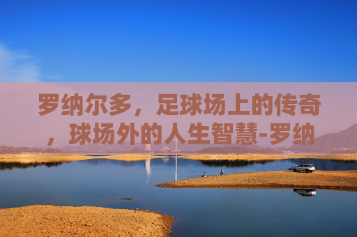罗纳尔多，足球场上的传奇，球场外的人生智慧-罗纳尔多c罗是哪国人