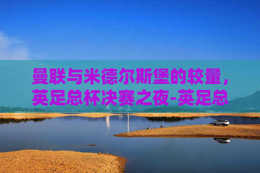 曼联与米德尔斯堡的较量，英足总杯决赛之夜-英足总杯曼联vs米德尔斯堡比分预测
