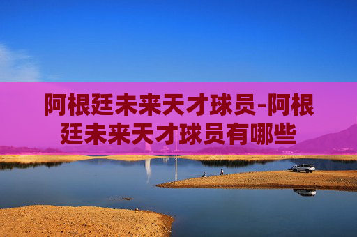 阿根廷未来天才球员-阿根廷未来天才球员有哪些