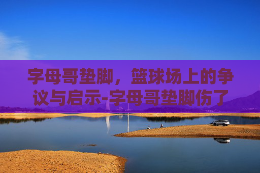 字母哥垫脚，篮球场上的争议与启示-字母哥垫脚伤了多少人