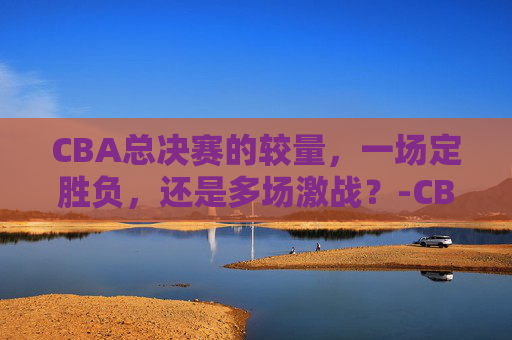CBA总决赛的较量，一场定胜负，还是多场激战？-CBA总决赛一共打几场