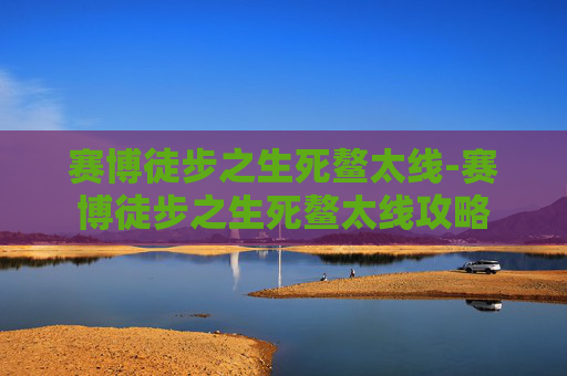 赛博徒步之生死鳌太线-赛博徒步之生死鳌太线攻略 赛博徒步之生死鳌太线-赛博徒步之生死鳌太线攻略